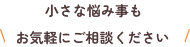 小さな悩み事もお気軽にご相談ください